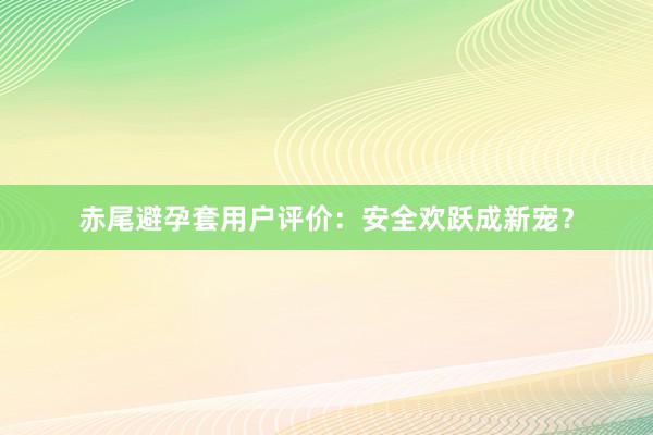 赤尾避孕套用户评价：安全欢跃成新宠？